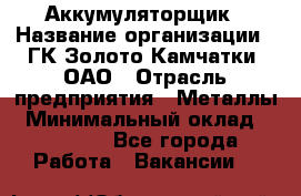 Аккумуляторщик › Название организации ­ ГК Золото Камчатки, ОАО › Отрасль предприятия ­ Металлы › Минимальный оклад ­ 22 500 - Все города Работа » Вакансии   